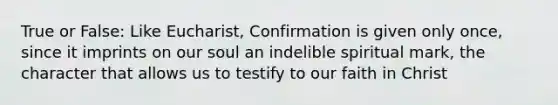 True or False: Like Eucharist, Confirmation is given only once, since it imprints on our soul an indelible spiritual mark, the character that allows us to testify to our faith in Christ