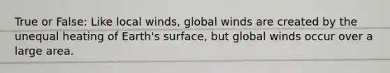 True or False: Like local winds, global winds are created by the unequal heating of Earth's surface, but global winds occur over a large area.