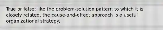 True or false: like the problem-solution pattern to which it is closely related, the cause-and-effect approach is a useful organizational strategy.