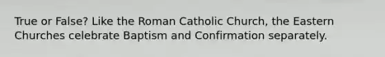 True or False? Like the Roman Catholic Church, the Eastern Churches celebrate Baptism and Confirmation separately.