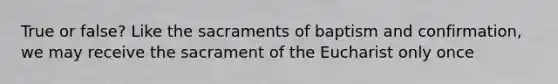 True or false? Like the sacraments of baptism and confirmation, we may receive the sacrament of the Eucharist only once