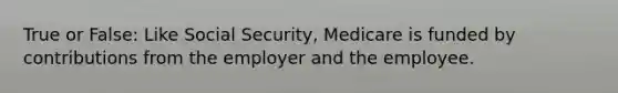 True or False: Like Social Security, Medicare is funded by contributions from the employer and the employee.