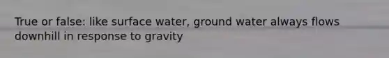 True or false: like surface water, ground water always flows downhill in response to gravity