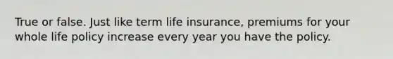 True or false. Just like term life insurance, premiums for your whole life policy increase every year you have the policy.