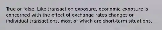 True or false: Like transaction exposure, economic exposure is concerned with the effect of exchange rates changes on individual transactions, most of which are short-term situations.