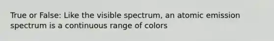 True or False: Like the visible spectrum, an atomic emission spectrum is a continuous range of colors