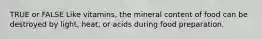TRUE or FALSE Like vitamins, the mineral content of food can be destroyed by light, heat, or acids during food preparation.