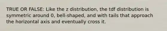 TRUE OR FALSE: Like the z distribution, the tdf distribution is symmetric around 0, bell-shaped, and with tails that approach the horizontal axis and eventually cross it.