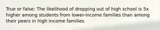 True or false: The likelihood of dropping out of high school is 5x higher among students from lower-income families than among their peers in high income families