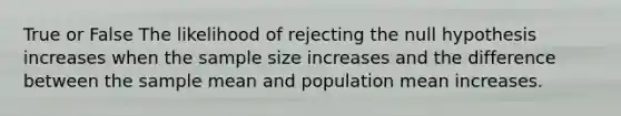 True or False The likelihood of rejecting the null hypothesis increases when the sample size increases and the difference between the sample mean and population mean increases.