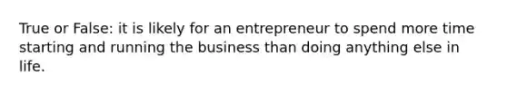 True or False: it is likely for an entrepreneur to spend more time starting and running the business than doing anything else in life.