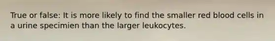 True or false: It is more likely to find the smaller red blood cells in a urine specimien than the larger leukocytes.