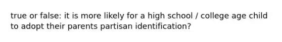 true or false: it is more likely for a high school / college age child to adopt their parents partisan identification?