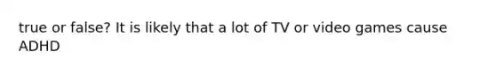 true or false? It is likely that a lot of TV or video games cause ADHD