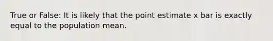 True or False: It is likely that the point estimate x bar is exactly equal to the population mean.