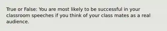 True or False: You are most likely to be successful in your classroom speeches if you think of your class mates as a real audience.