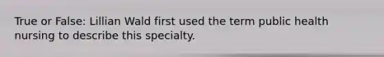 True or False: Lillian Wald first used the term public health nursing to describe this specialty.