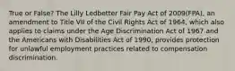 True or False? The Lilly Ledbetter Fair Pay Act of 2009(FPA), an amendment to Title VII of the Civil Rights Act of 1964, which also applies to claims under the Age Discrimination Act of 1967 and the Americans with Disabilities Act of 1990, provides protection for unlawful employment practices related to compensation discrimination.