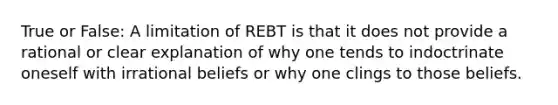 True or False: A limitation of REBT is that it does not provide a rational or clear explanation of why one tends to indoctrinate oneself with irrational beliefs or why one clings to those beliefs.