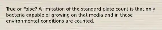 True or False? A limitation of the standard plate count is that only bacteria capable of growing on that media and in those environmental conditions are counted.