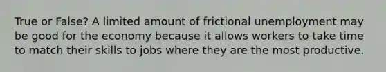 True or False? A limited amount of frictional unemployment may be good for the economy because it allows workers to take time to match their skills to jobs where they are the most productive.