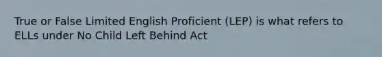 True or False Limited English Proficient (LEP) is what refers to ELLs under No Child Left Behind Act