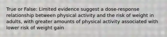 True or False: Limited evidence suggest a dose-response relationship between physical activity and the risk of weight in adults, with greater amounts of physical activity associated with lower risk of weight gain