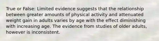 True or False: Limited evidence suggests that the relationship between greater amounts of physical activity and attenuated weight gain in adults varies by age with the effect diminishing with increasing age. The evidence from studies of older adults, however is inconsistent.