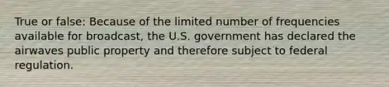 True or false: Because of the limited number of frequencies available for broadcast, the U.S. government has declared the airwaves public property and therefore subject to federal regulation.