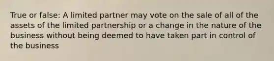 True or false: A limited partner may vote on the sale of all of the assets of the limited partnership or a change in the nature of the business without being deemed to have taken part in control of the business