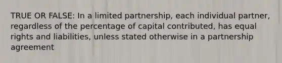 TRUE OR FALSE: In a limited partnership, each individual partner, regardless of the percentage of capital contributed, has equal rights and liabilities, unless stated otherwise in a partnership agreement