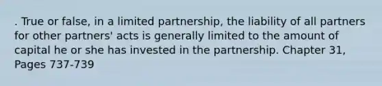 . True or false, in a limited partnership, the liability of all partners for other partners' acts is generally limited to the amount of capital he or she has invested in the partnership. Chapter 31, Pages 737-739