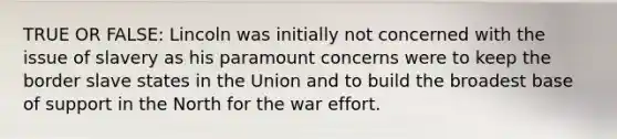 TRUE OR FALSE: Lincoln was initially not concerned with the issue of slavery as his paramount concerns were to keep the border slave states in the Union and to build the broadest base of support in the North for the war effort.