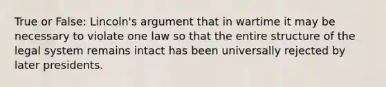 True or False: Lincoln's argument that in wartime it may be necessary to violate one law so that the entire structure of the legal system remains intact has been universally rejected by later presidents.