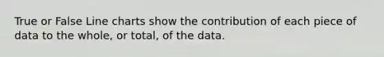 True or False Line charts show the contribution of each piece of data to the whole, or total, of the data.