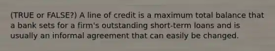 (TRUE or FALSE?) A line of credit is a maximum total balance that a bank sets for a firm's outstanding short-term loans and is usually an informal agreement that can easily be changed.