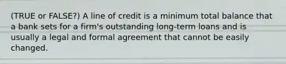 (TRUE or FALSE?) A line of credit is a minimum total balance that a bank sets for a firm's outstanding long-term loans and is usually a legal and formal agreement that cannot be easily changed.