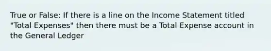 True or False: If there is a line on the Income Statement titled "Total Expenses" then there must be a Total Expense account in the General Ledger