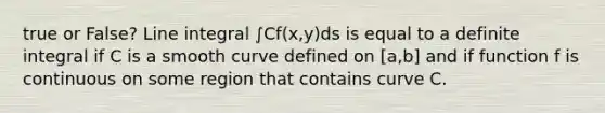 true or False? Line integral ∫Cf(x,y)ds is equal to a definite integral if C is a smooth curve defined on [a,b] and if function f is continuous on some region that contains curve C.