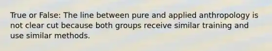 True or False: The line between pure and applied anthropology is not clear cut because both groups receive similar training and use similar methods.