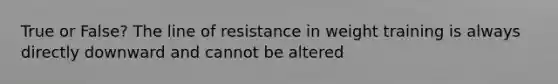 True or False? The line of resistance in weight training is always directly downward and cannot be altered