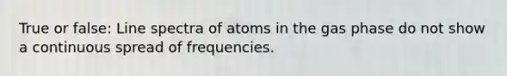 True or false: Line spectra of atoms in the gas phase do not show a continuous spread of frequencies.