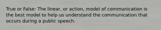 True or False: The linear, or action, model of communication is the best model to help us understand the communication that occurs during a public speech.