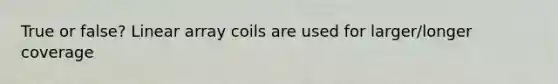 True or false? Linear array coils are used for larger/longer coverage