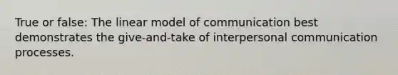 True or false: The linear model of communication best demonstrates the give-and-take of <a href='https://www.questionai.com/knowledge/kYcZI9dsWF-interpersonal-communication' class='anchor-knowledge'>interpersonal communication</a> processes.