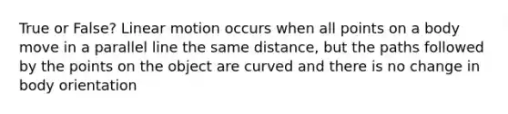 True or False? Linear motion occurs when all points on a body move in a parallel line the same distance, but the paths followed by the points on the object are curved and there is no change in body orientation