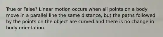 True or False? Linear motion occurs when all points on a body move in a parallel line the same distance, but the paths followed by the points on the object are curved and there is no change in body orientation.