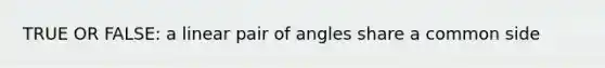 TRUE OR FALSE: a linear pair of angles share a common side