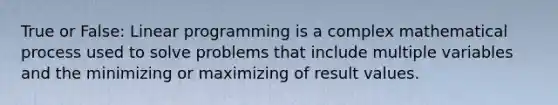 True or False: Linear programming is a complex mathematical process used to solve problems that include multiple variables and the minimizing or maximizing of result values.