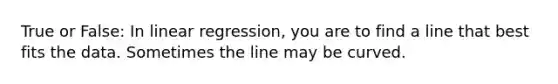 True or False: In linear regression, you are to find a line that best fits the data. Sometimes the line may be curved.​